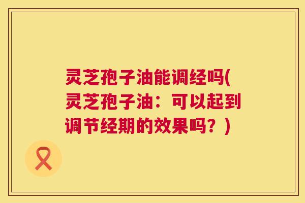 灵芝孢子油能调经吗(灵芝孢子油:可以起到调节经期的效果吗?) 第1张 灵芝孢子油能调经吗(灵芝孢子油:可以起到调节经期的效果吗?) 第1张