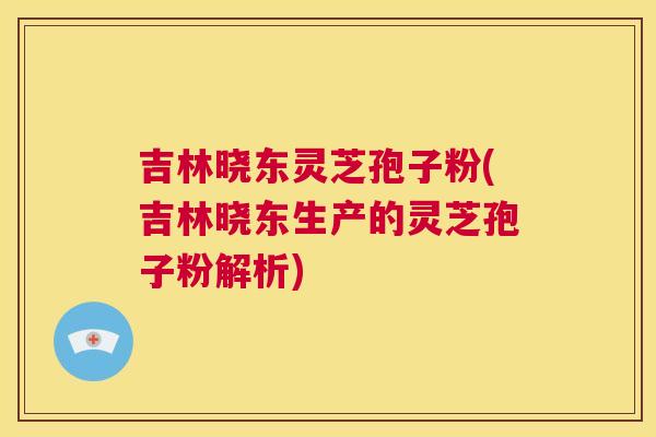 吉林晓东灵芝孢子粉(吉林晓东生产的灵芝孢子粉解析) 第1张 吉林晓东灵芝孢子粉(吉林晓东生产的灵芝孢子粉解析) 第1张