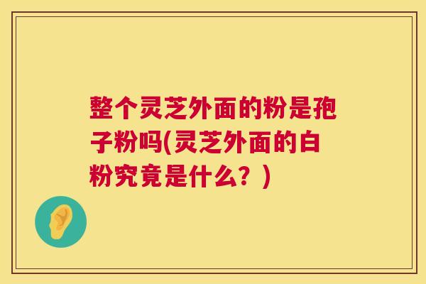 整个灵芝外面的粉是孢子粉吗(灵芝外面的白粉究竟是什么?) 第1张 整个灵芝外面的粉是孢子粉吗(灵芝外面的白粉究竟是什么?) 第1张