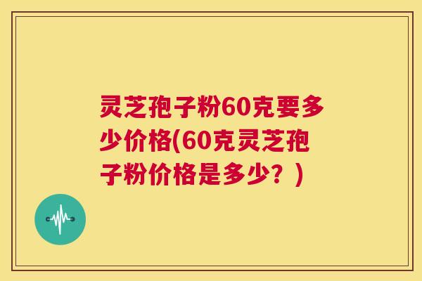 灵芝孢子粉60克要多少价格(60克灵芝孢子粉价格是多少？)  第1张