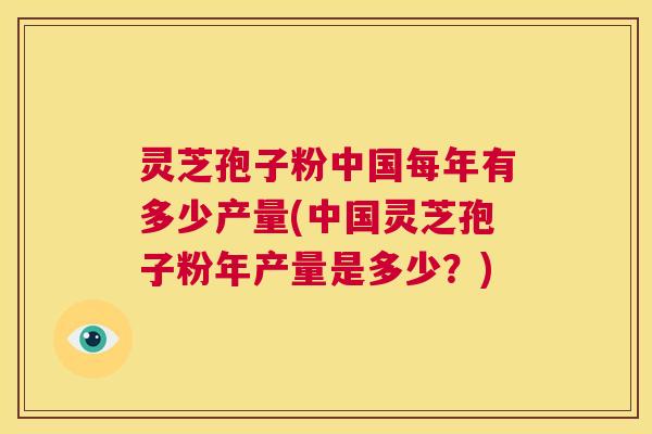 灵芝孢子粉中国每年有多少产量(中国灵芝孢子粉年产量是多少?) 第1张 灵芝孢子粉中国每年有多少产量(中国灵芝孢子粉年产量是多少?) 第1张