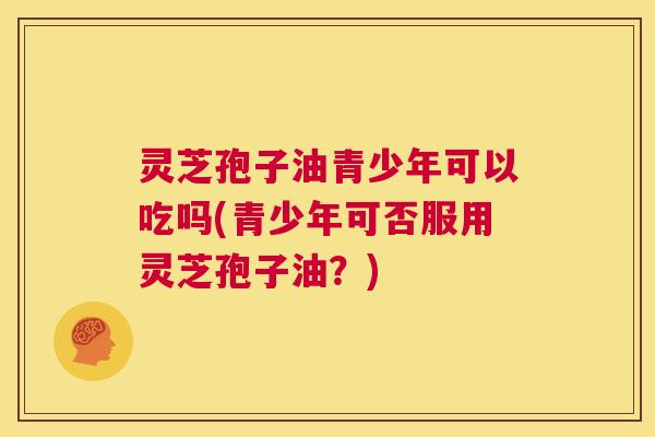 灵芝孢子油青少年可以吃吗(青少年可否服用灵芝孢子油?) 第1张 灵芝孢子油青少年可以吃吗(青少年可否服用灵芝孢子油?) 第1张