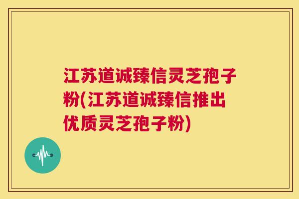 江苏道诚臻信灵芝孢子粉(江苏道诚臻信推出优质灵芝孢子粉) 第1张 江苏道诚臻信灵芝孢子粉(江苏道诚臻信推出优质灵芝孢子粉) 第1张