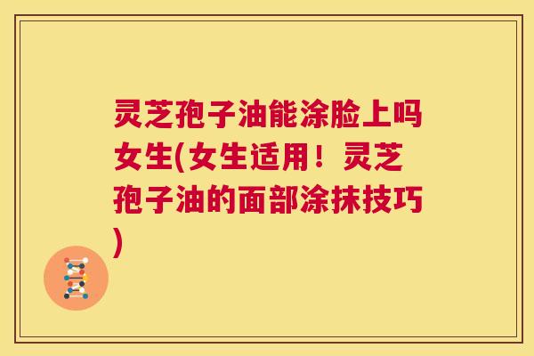 灵芝孢子油能涂脸上吗女生(女生适用！灵芝孢子油的面部涂抹技巧)  第1张