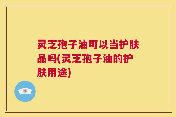 灵芝孢子油可以当护肤品吗(灵芝孢子油的护肤用途) 第1张 灵芝孢子油可以当护肤品吗(灵芝孢子油的护肤用途) 第1张