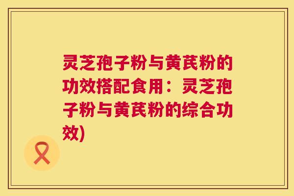 灵芝孢子粉与黄芪粉的功效搭配食用：灵芝孢子粉与黄芪粉的综合功效)  第1张