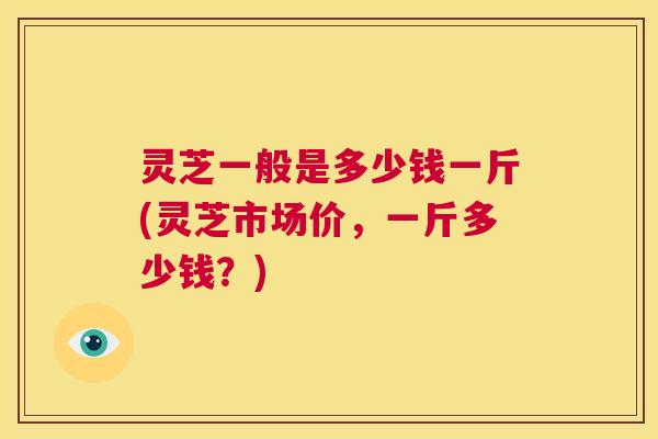 灵芝一般是多少钱一斤(灵芝市场价，一斤多少钱？)  第1张