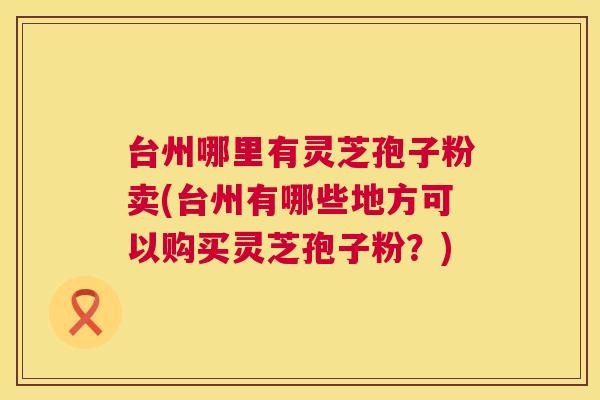 台州哪里有灵芝孢子粉卖(台州有哪些地方可以购买灵芝孢子粉?) 第1张 台州哪里有灵芝孢子粉卖(台州有哪些地方可以购买灵芝孢子粉?) 第1张