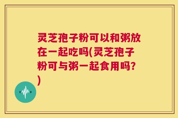 灵芝孢子粉可以和粥放在一起吃吗(灵芝孢子粉可与粥一起食用吗?) 第1张 灵芝孢子粉可以和粥放在一起吃吗(灵芝孢子粉可与粥一起食用吗?) 第1张