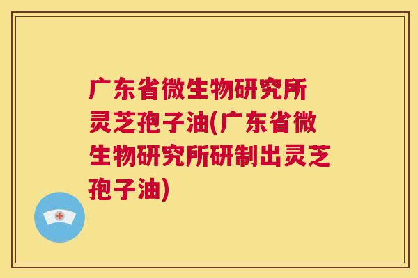 广东省微生物研究所 灵芝孢子油(广东省微生物研究所研制出灵芝孢子油)  第1张