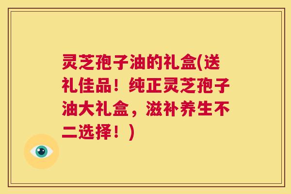 灵芝孢子油的礼盒(送礼佳品!纯正灵芝孢子油大礼盒,滋补养生不二选择!) 第1张 灵芝孢子油的礼盒(送礼佳品!纯正灵芝孢子油大礼盒,滋补养生不二选择!) 第1张