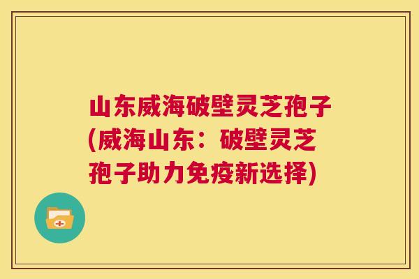 山东威海破壁灵芝孢子(威海山东：破壁灵芝孢子助力免疫新选择)  第1张