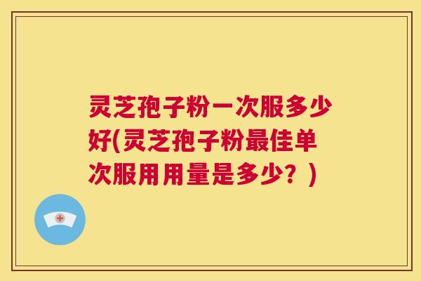 灵芝孢子粉一次服多少好(灵芝孢子粉最佳单次服用用量是多少？)  第1张