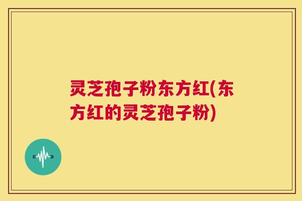 灵芝孢子粉东方红(东方红的灵芝孢子粉) 第1张 灵芝孢子粉东方红(东方红的灵芝孢子粉) 第1张