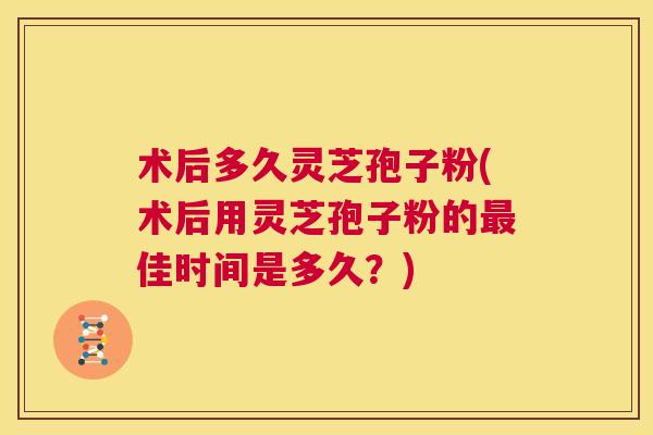 术后多久灵芝孢子粉(术后用灵芝孢子粉的最佳时间是多久?) 第1张 术后多久灵芝孢子粉(术后用灵芝孢子粉的最佳时间是多久?) 第1张