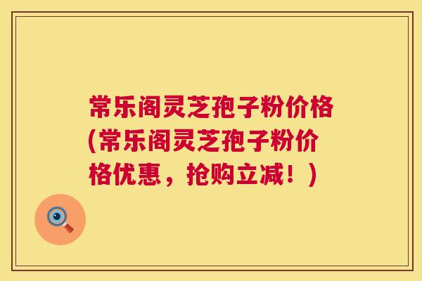 常乐阁灵芝孢子粉价格(常乐阁灵芝孢子粉价格优惠,抢购立减!) 第1张 常乐阁灵芝孢子粉价格(常乐阁灵芝孢子粉价格优惠,抢购立减!) 第1张