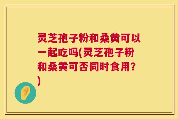 灵芝孢子粉和桑黄可以一起吃吗(灵芝孢子粉和桑黄可否同时食用？)  第1张
