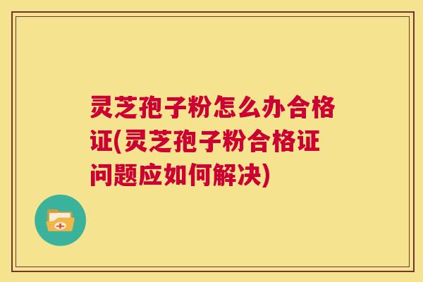 灵芝孢子粉怎么办合格证(灵芝孢子粉合格证问题应如何解决) 第1张 灵芝孢子粉怎么办合格证(灵芝孢子粉合格证问题应如何解决) 第1张