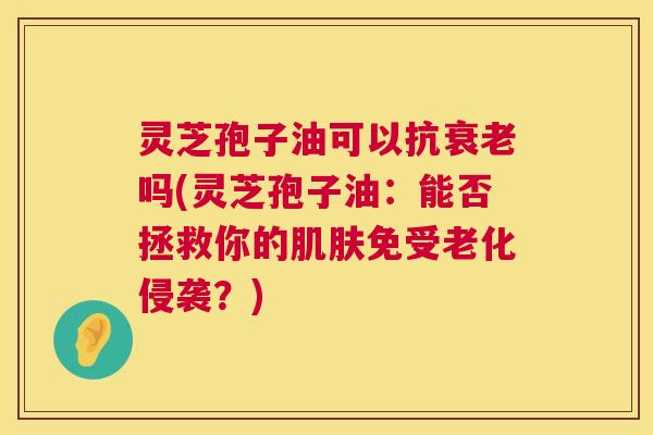 灵芝孢子油可以抗衰老吗(灵芝孢子油:能否拯救你的肌肤免受老化侵袭?) 第1张 灵芝孢子油可以抗衰老吗(灵芝孢子油:能否拯救你的肌肤免受老化侵袭?) 第1张