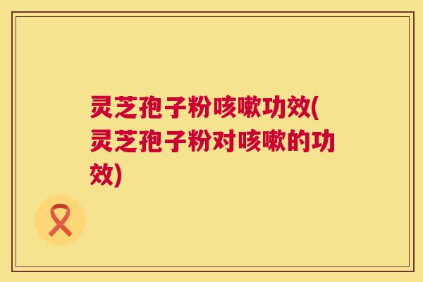 灵芝孢子粉咳嗽功效(灵芝孢子粉对咳嗽的功效) 第1张 灵芝孢子粉咳嗽功效(灵芝孢子粉对咳嗽的功效) 第1张