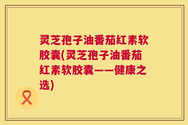 灵芝孢子油番茄红素软胶囊(灵芝孢子油番茄红素软胶囊——健康之选) 第1张 灵芝孢子油番茄红素软胶囊(灵芝孢子油番茄红素软胶囊——健康之选) 第1张