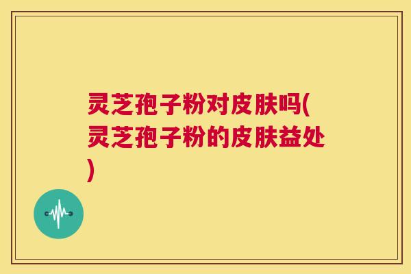 灵芝孢子粉对皮肤吗(灵芝孢子粉的皮肤益处) 第1张 灵芝孢子粉对皮肤吗(灵芝孢子粉的皮肤益处) 第1张