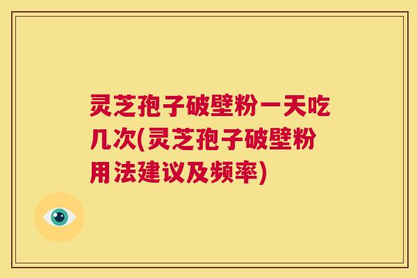 灵芝孢子破壁粉一天吃几次(灵芝孢子破壁粉用法建议及频率)  第1张
