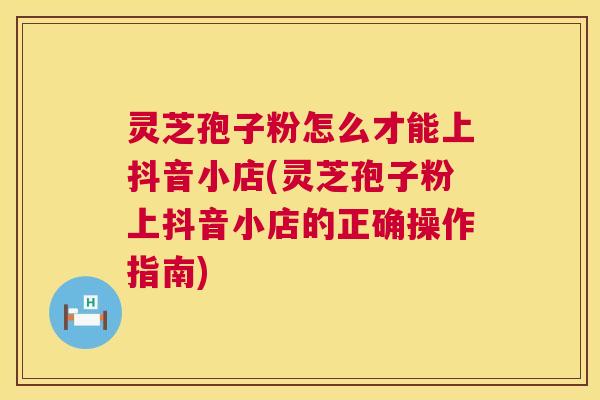 灵芝孢子粉怎么才能上抖音小店(灵芝孢子粉上抖音小店的正确操作指南) 第1张 灵芝孢子粉怎么才能上抖音小店(灵芝孢子粉上抖音小店的正确操作指南) 第1张