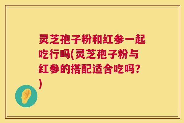 灵芝孢子粉和红参一起吃行吗(灵芝孢子粉与红参的搭配适合吃吗？)  第1张