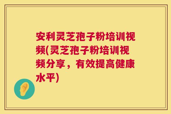 安利灵芝孢子粉培训视频(灵芝孢子粉培训视频分享,有效提高健康水平) 第1张 安利灵芝孢子粉培训视频(灵芝孢子粉培训视频分享,有效提高健康水平) 第1张