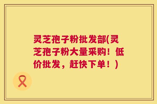 灵芝孢子粉批发部(灵芝孢子粉大量采购!低价批发,赶快下单!) 第1张 灵芝孢子粉批发部(灵芝孢子粉大量采购!低价批发,赶快下单!) 第1张