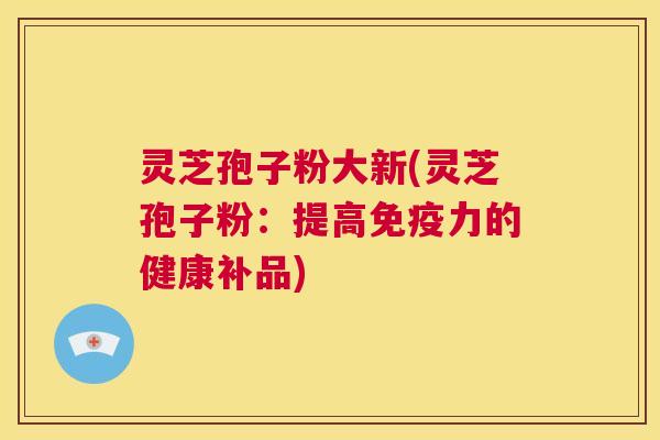 灵芝孢子粉大新(灵芝孢子粉：提高免疫力的健康补品)  第1张