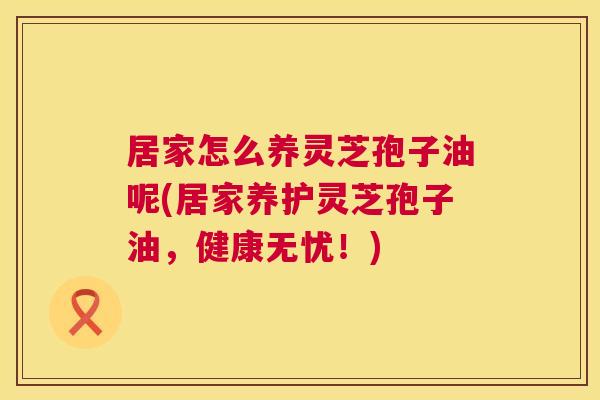 居家怎么养灵芝孢子油呢(居家养护灵芝孢子油，健康无忧！)  第1张