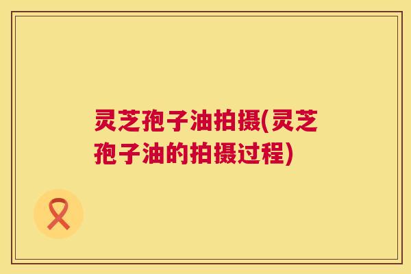 灵芝孢子油拍摄(灵芝孢子油的拍摄过程) 第1张 灵芝孢子油拍摄(灵芝孢子油的拍摄过程) 第1张