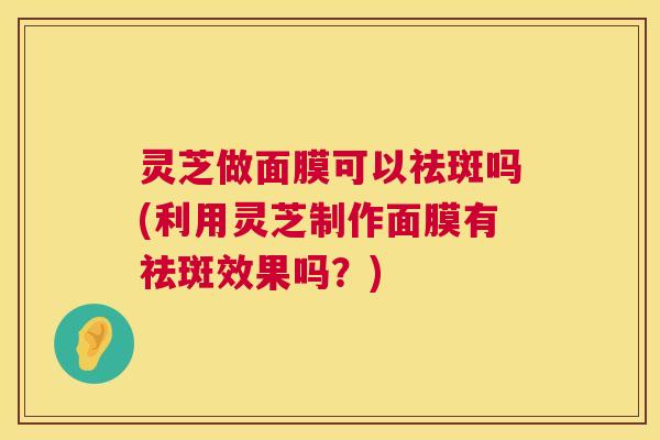 灵芝做面膜可以祛斑吗(利用灵芝制作面膜有祛斑效果吗?) 第1张 灵芝做面膜可以祛斑吗(利用灵芝制作面膜有祛斑效果吗?) 第1张