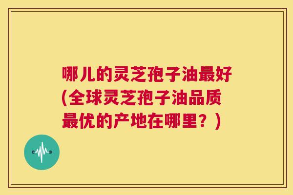 哪儿的灵芝孢子油最好(全球灵芝孢子油品质最优的产地在哪里?) 第1张 哪儿的灵芝孢子油最好(全球灵芝孢子油品质最优的产地在哪里?) 第1张