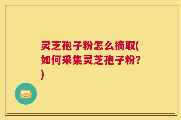 灵芝孢子粉怎么摘取(如何采集灵芝孢子粉?) 第1张 灵芝孢子粉怎么摘取(如何采集灵芝孢子粉?) 第1张