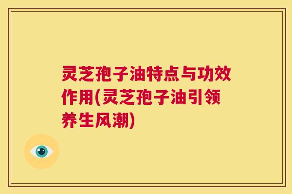 灵芝孢子油特点与功效作用(灵芝孢子油引领养生风潮) 第1张 灵芝孢子油特点与功效作用(灵芝孢子油引领养生风潮) 第1张