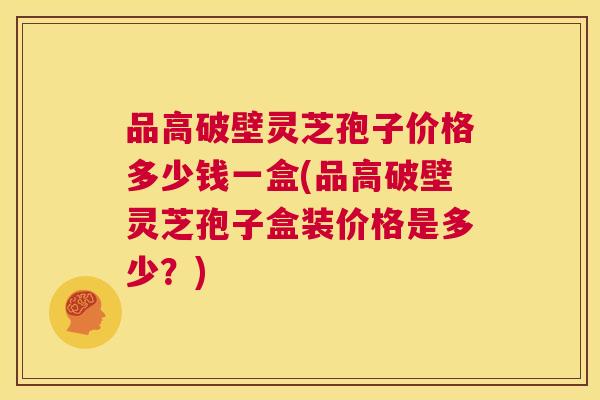 品高破壁灵芝孢子价格多少钱一盒(品高破壁灵芝孢子盒装价格是多少?) 第1张 品高破壁灵芝孢子价格多少钱一盒(品高破壁灵芝孢子盒装价格是多少?) 第1张