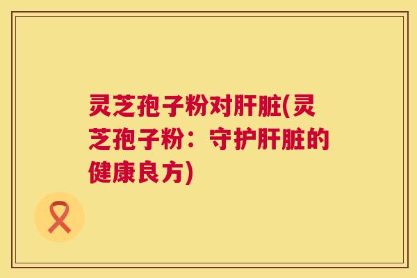 灵芝孢子粉对肝脏(灵芝孢子粉:守护肝脏的健康良方) 第1张 灵芝孢子粉对肝脏(灵芝孢子粉:守护肝脏的健康良方) 第1张