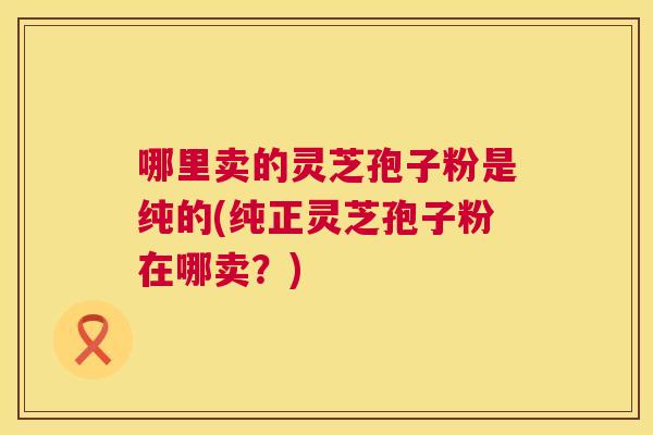 哪里卖的灵芝孢子粉是纯的(纯正灵芝孢子粉在哪卖?) 第1张 哪里卖的灵芝孢子粉是纯的(纯正灵芝孢子粉在哪卖?) 第1张