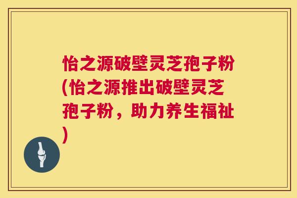 怡之源破壁灵芝孢子粉(怡之源推出破壁灵芝孢子粉,助力养生福祉) 第1张 怡之源破壁灵芝孢子粉(怡之源推出破壁灵芝孢子粉,助力养生福祉) 第1张