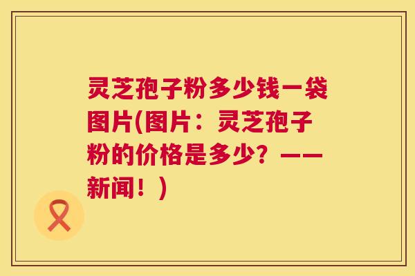 灵芝孢子粉多少钱一袋图片(图片:灵芝孢子粉的价格是多少?——新闻!) 第1张 灵芝孢子粉多少钱一袋图片(图片:灵芝孢子粉的价格是多少?——新闻!) 第1张