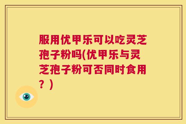 服用优甲乐可以吃灵芝孢子粉吗(优甲乐与灵芝孢子粉可否同时食用?) 第1张 服用优甲乐可以吃灵芝孢子粉吗(优甲乐与灵芝孢子粉可否同时食用?) 第1张