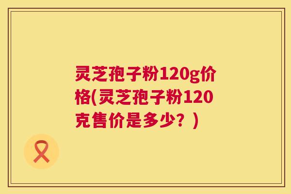 灵芝孢子粉120g价格(灵芝孢子粉120克售价是多少？)  第1张