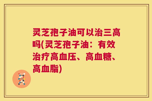 灵芝孢子油可以治三高吗(灵芝孢子油：有效治疗高血压、高血糖、高血脂)  第1张