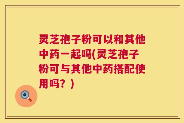 灵芝孢子粉可以和其他中药一起吗(灵芝孢子粉可与其他中药搭配使用吗?) 第1张 灵芝孢子粉可以和其他中药一起吗(灵芝孢子粉可与其他中药搭配使用吗?) 第1张