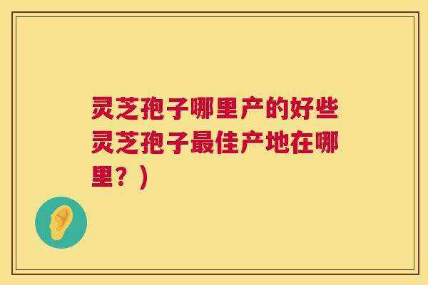 灵芝孢子哪里产的好些灵芝孢子最佳产地在哪里?) 第1张 灵芝孢子哪里产的好些灵芝孢子最佳产地在哪里?) 第1张