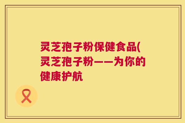灵芝孢子粉保健食品(灵芝孢子粉——为你的健康护航 第1张 灵芝孢子粉保健食品(灵芝孢子粉——为你的健康护航 第1张