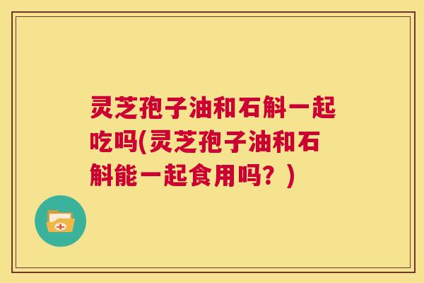 灵芝孢子油和石斛一起吃吗(灵芝孢子油和石斛能一起食用吗？)  第1张